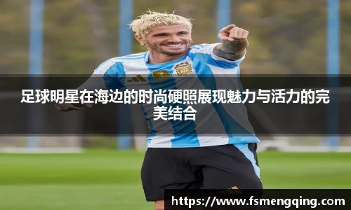 足球明星在海边的时尚硬照展现魅力与活力的完美结合
