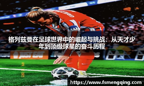 格列兹曼在足球世界中的崛起与挑战：从天才少年到顶级球星的奋斗历程