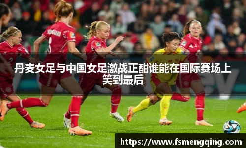 丹麦女足与中国女足激战正酣谁能在国际赛场上笑到最后