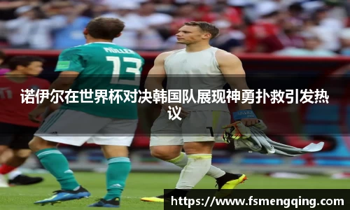 诺伊尔在世界杯对决韩国队展现神勇扑救引发热议